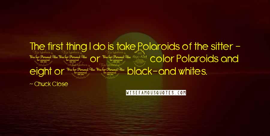 Chuck Close Quotes: The first thing I do is take Polaroids of the sitter - 10 or 12 color Polaroids and eight or 10 black-and whites.