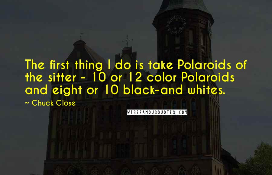 Chuck Close Quotes: The first thing I do is take Polaroids of the sitter - 10 or 12 color Polaroids and eight or 10 black-and whites.