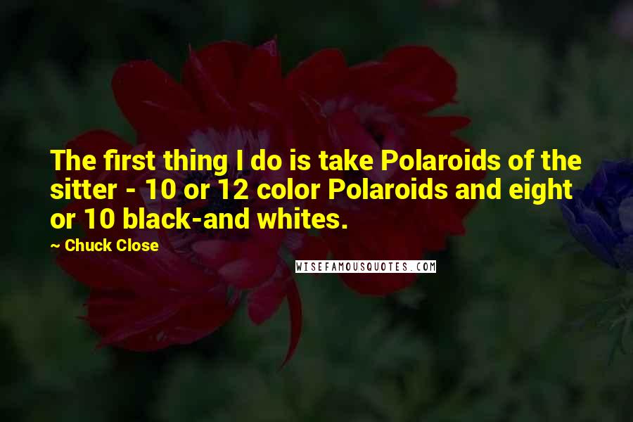 Chuck Close Quotes: The first thing I do is take Polaroids of the sitter - 10 or 12 color Polaroids and eight or 10 black-and whites.