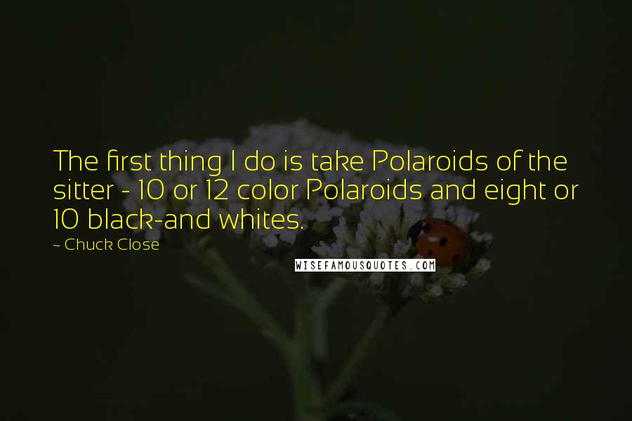 Chuck Close Quotes: The first thing I do is take Polaroids of the sitter - 10 or 12 color Polaroids and eight or 10 black-and whites.