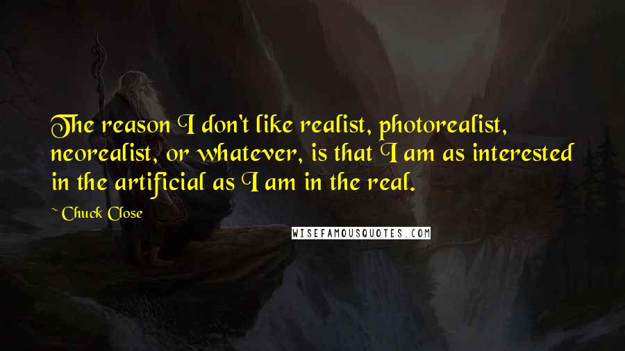 Chuck Close Quotes: The reason I don't like realist, photorealist, neorealist, or whatever, is that I am as interested in the artificial as I am in the real.