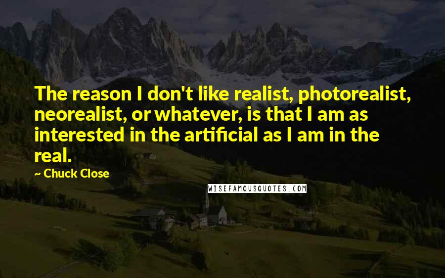 Chuck Close Quotes: The reason I don't like realist, photorealist, neorealist, or whatever, is that I am as interested in the artificial as I am in the real.
