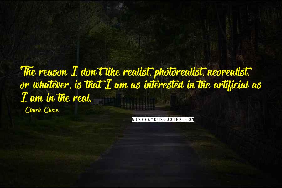 Chuck Close Quotes: The reason I don't like realist, photorealist, neorealist, or whatever, is that I am as interested in the artificial as I am in the real.