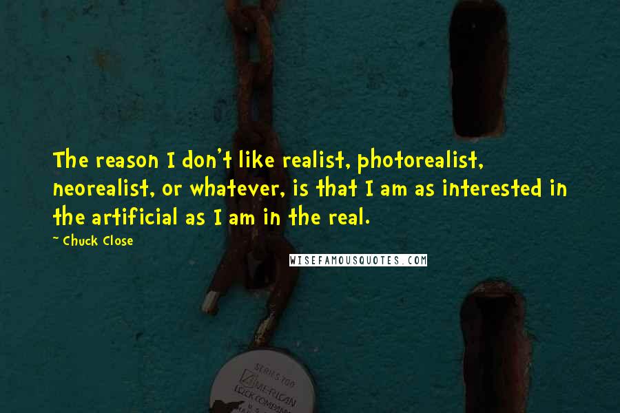 Chuck Close Quotes: The reason I don't like realist, photorealist, neorealist, or whatever, is that I am as interested in the artificial as I am in the real.