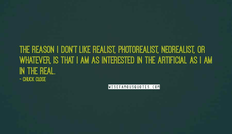 Chuck Close Quotes: The reason I don't like realist, photorealist, neorealist, or whatever, is that I am as interested in the artificial as I am in the real.