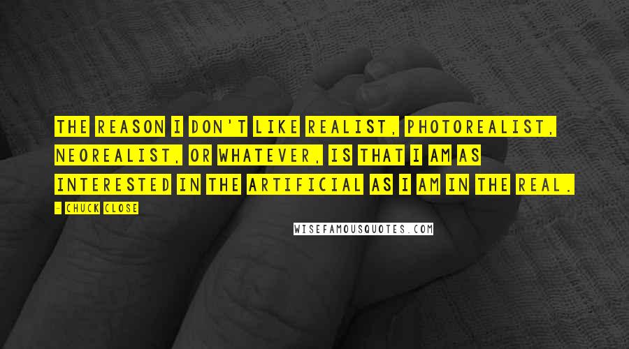 Chuck Close Quotes: The reason I don't like realist, photorealist, neorealist, or whatever, is that I am as interested in the artificial as I am in the real.