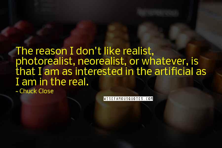 Chuck Close Quotes: The reason I don't like realist, photorealist, neorealist, or whatever, is that I am as interested in the artificial as I am in the real.