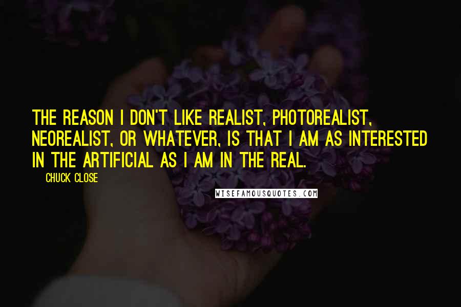 Chuck Close Quotes: The reason I don't like realist, photorealist, neorealist, or whatever, is that I am as interested in the artificial as I am in the real.