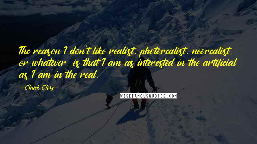 Chuck Close Quotes: The reason I don't like realist, photorealist, neorealist, or whatever, is that I am as interested in the artificial as I am in the real.