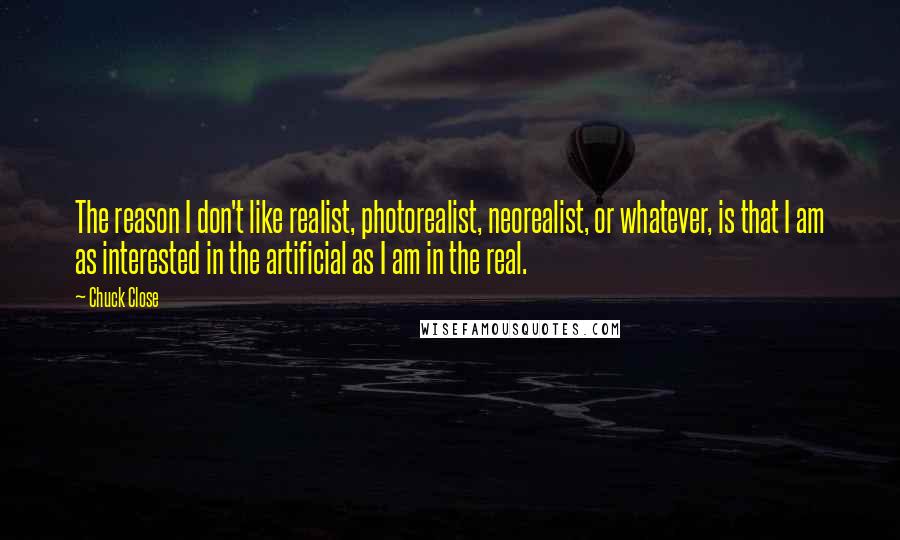 Chuck Close Quotes: The reason I don't like realist, photorealist, neorealist, or whatever, is that I am as interested in the artificial as I am in the real.