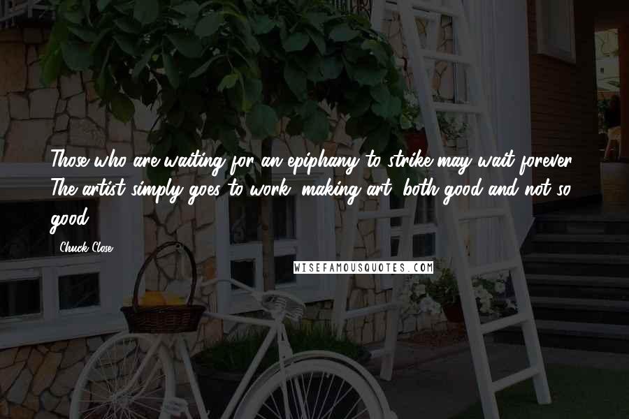 Chuck Close Quotes: Those who are waiting for an epiphany to strike may wait forever. The artist simply goes to work, making art, both good and not so good.
