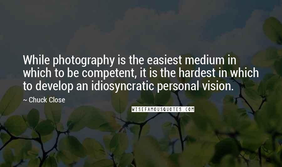 Chuck Close Quotes: While photography is the easiest medium in which to be competent, it is the hardest in which to develop an idiosyncratic personal vision.