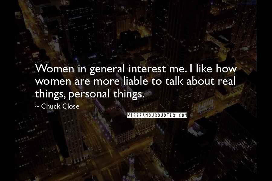 Chuck Close Quotes: Women in general interest me. I like how women are more liable to talk about real things, personal things.