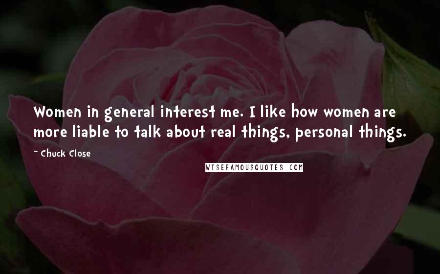 Chuck Close Quotes: Women in general interest me. I like how women are more liable to talk about real things, personal things.