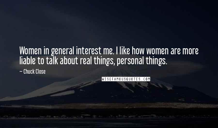 Chuck Close Quotes: Women in general interest me. I like how women are more liable to talk about real things, personal things.