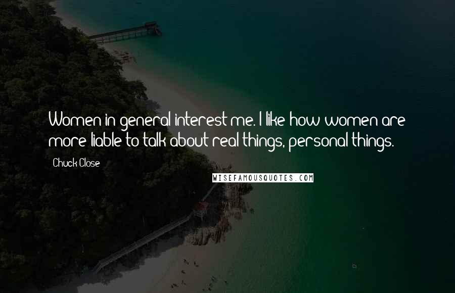 Chuck Close Quotes: Women in general interest me. I like how women are more liable to talk about real things, personal things.