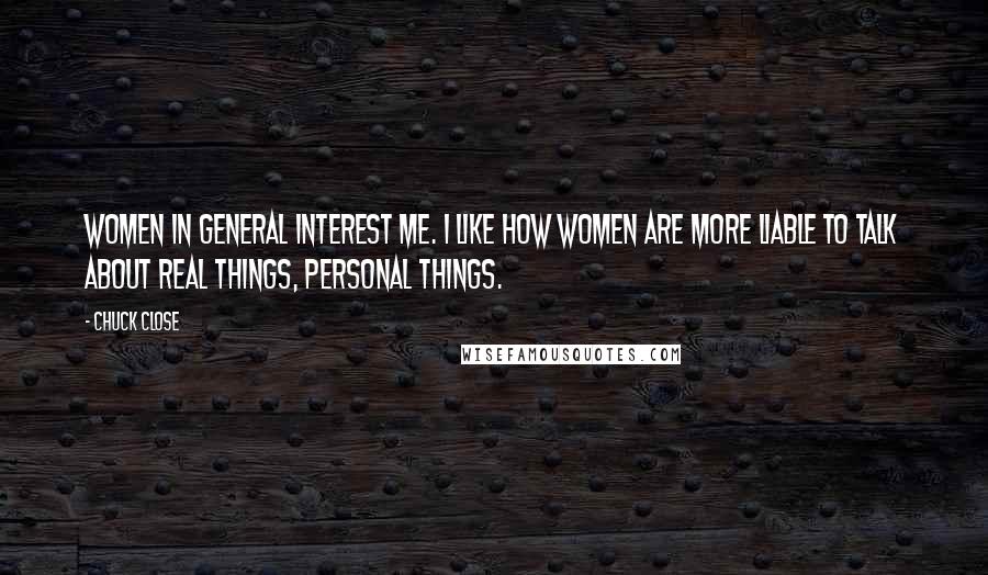 Chuck Close Quotes: Women in general interest me. I like how women are more liable to talk about real things, personal things.