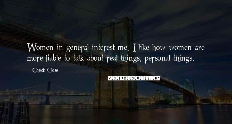 Chuck Close Quotes: Women in general interest me. I like how women are more liable to talk about real things, personal things.