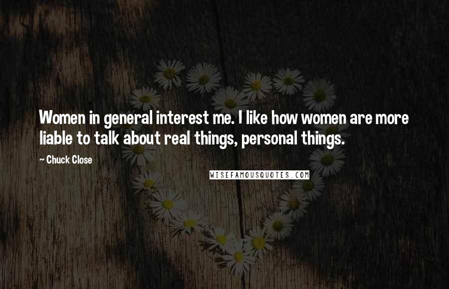 Chuck Close Quotes: Women in general interest me. I like how women are more liable to talk about real things, personal things.