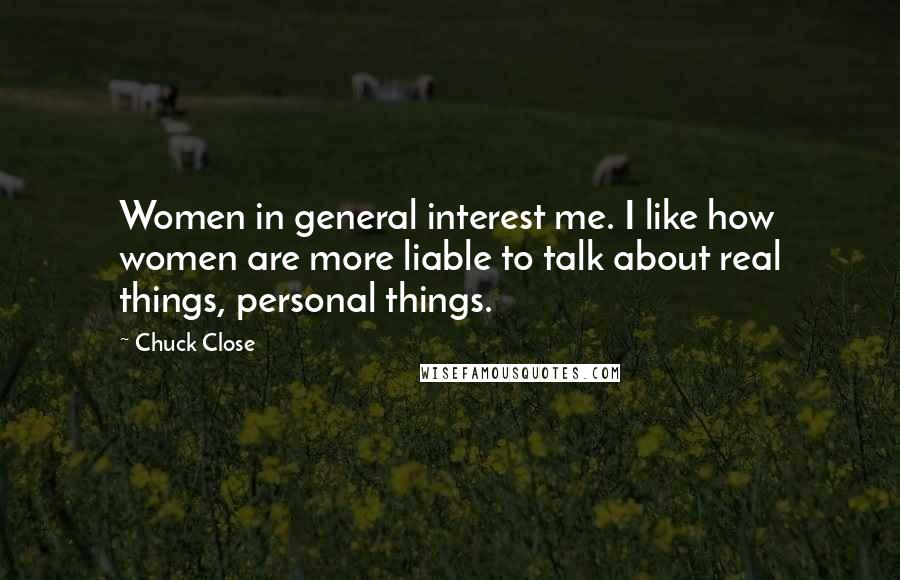 Chuck Close Quotes: Women in general interest me. I like how women are more liable to talk about real things, personal things.