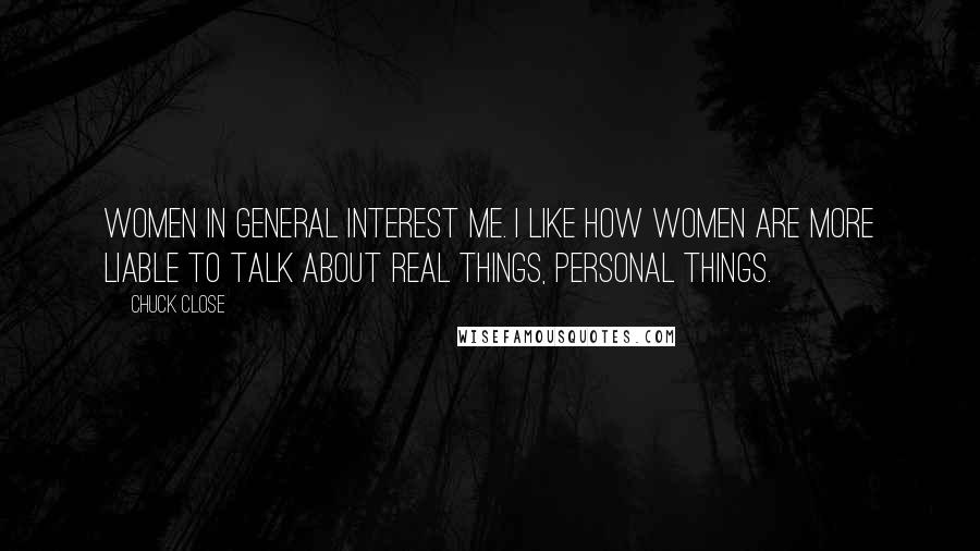 Chuck Close Quotes: Women in general interest me. I like how women are more liable to talk about real things, personal things.