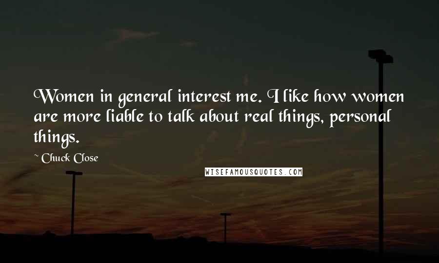 Chuck Close Quotes: Women in general interest me. I like how women are more liable to talk about real things, personal things.