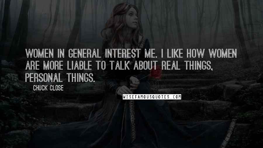 Chuck Close Quotes: Women in general interest me. I like how women are more liable to talk about real things, personal things.