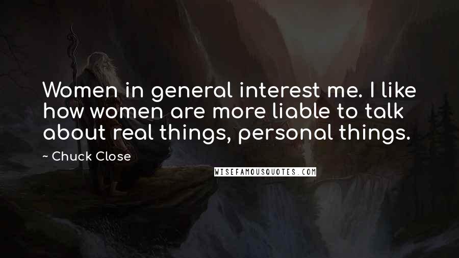 Chuck Close Quotes: Women in general interest me. I like how women are more liable to talk about real things, personal things.