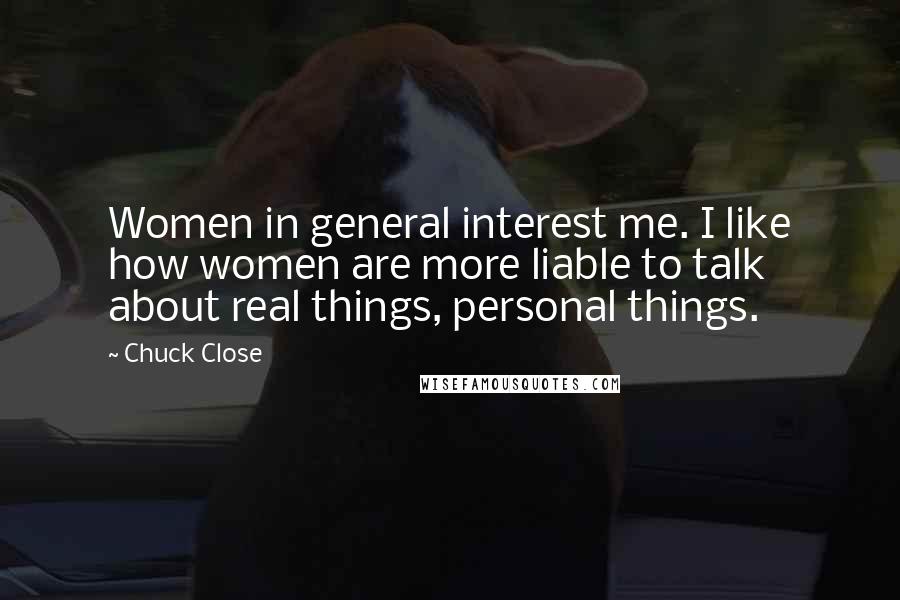 Chuck Close Quotes: Women in general interest me. I like how women are more liable to talk about real things, personal things.