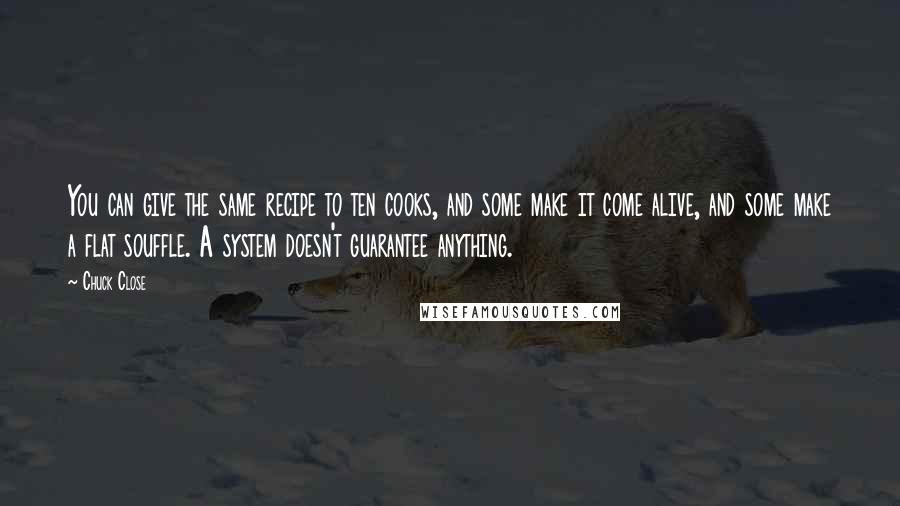 Chuck Close Quotes: You can give the same recipe to ten cooks, and some make it come alive, and some make a flat souffle. A system doesn't guarantee anything.