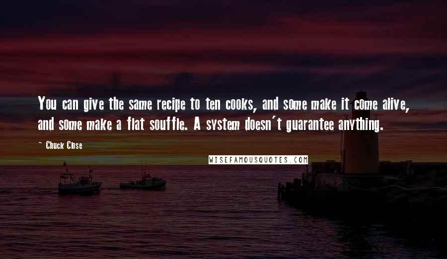 Chuck Close Quotes: You can give the same recipe to ten cooks, and some make it come alive, and some make a flat souffle. A system doesn't guarantee anything.