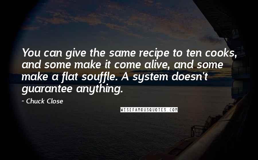 Chuck Close Quotes: You can give the same recipe to ten cooks, and some make it come alive, and some make a flat souffle. A system doesn't guarantee anything.