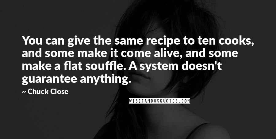 Chuck Close Quotes: You can give the same recipe to ten cooks, and some make it come alive, and some make a flat souffle. A system doesn't guarantee anything.