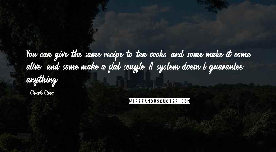 Chuck Close Quotes: You can give the same recipe to ten cooks, and some make it come alive, and some make a flat souffle. A system doesn't guarantee anything.