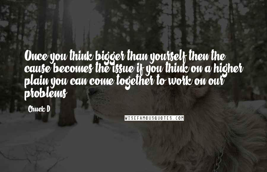 Chuck D Quotes: Once you think bigger than yourself then the cause becomes the issue if you think on a higher plain you can come together to work on our problems.