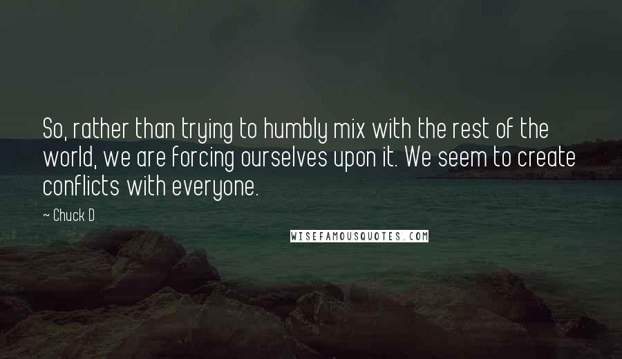 Chuck D Quotes: So, rather than trying to humbly mix with the rest of the world, we are forcing ourselves upon it. We seem to create conflicts with everyone.