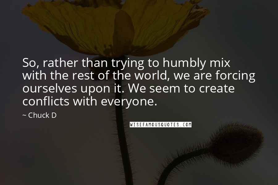 Chuck D Quotes: So, rather than trying to humbly mix with the rest of the world, we are forcing ourselves upon it. We seem to create conflicts with everyone.