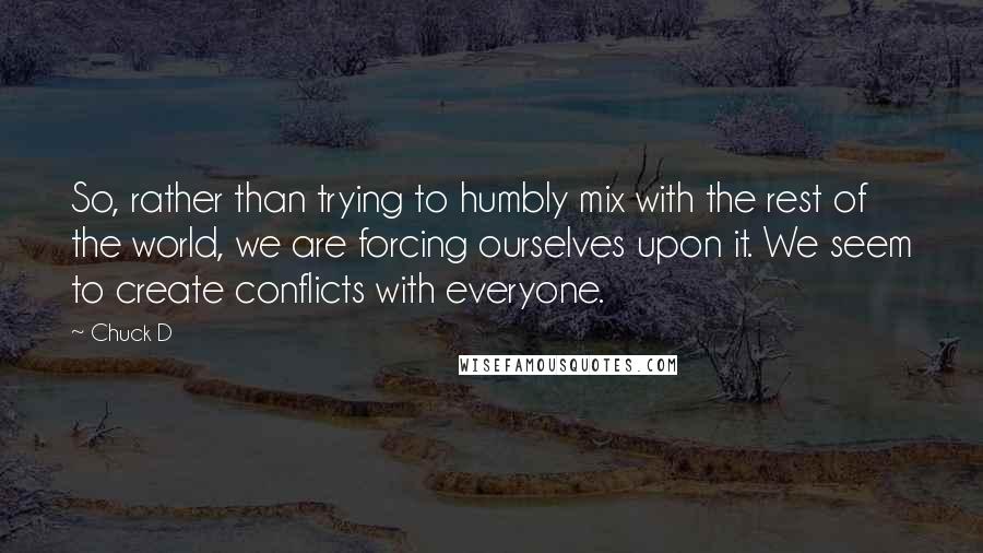 Chuck D Quotes: So, rather than trying to humbly mix with the rest of the world, we are forcing ourselves upon it. We seem to create conflicts with everyone.