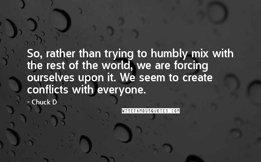 Chuck D Quotes: So, rather than trying to humbly mix with the rest of the world, we are forcing ourselves upon it. We seem to create conflicts with everyone.