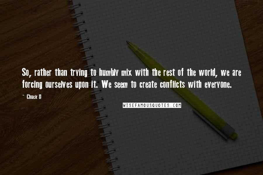 Chuck D Quotes: So, rather than trying to humbly mix with the rest of the world, we are forcing ourselves upon it. We seem to create conflicts with everyone.