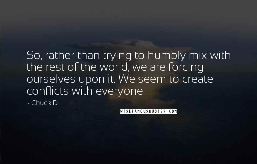 Chuck D Quotes: So, rather than trying to humbly mix with the rest of the world, we are forcing ourselves upon it. We seem to create conflicts with everyone.