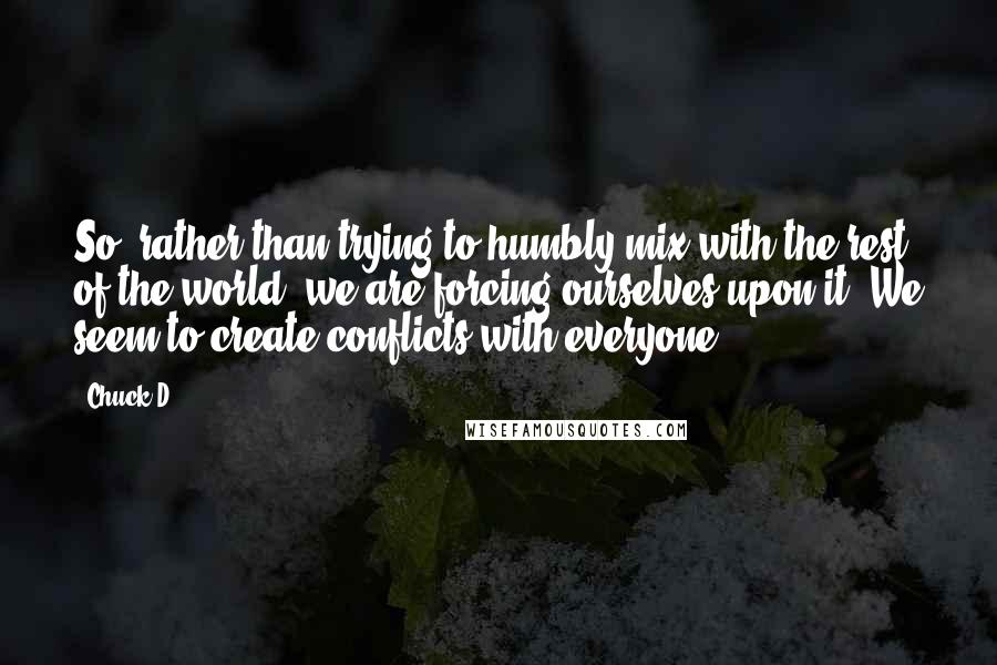 Chuck D Quotes: So, rather than trying to humbly mix with the rest of the world, we are forcing ourselves upon it. We seem to create conflicts with everyone.