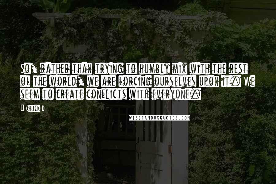 Chuck D Quotes: So, rather than trying to humbly mix with the rest of the world, we are forcing ourselves upon it. We seem to create conflicts with everyone.