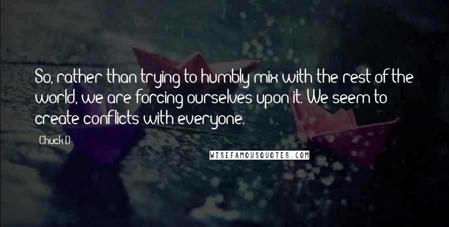 Chuck D Quotes: So, rather than trying to humbly mix with the rest of the world, we are forcing ourselves upon it. We seem to create conflicts with everyone.