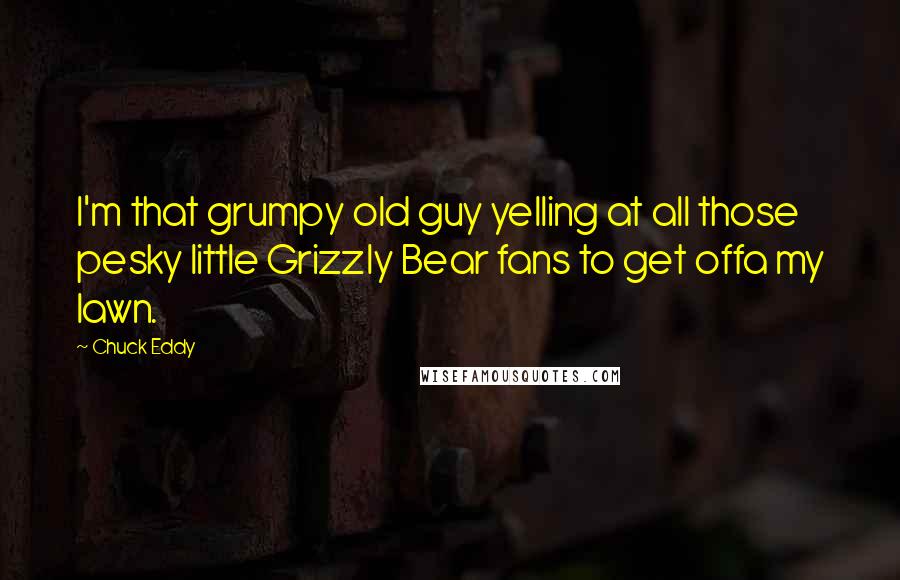 Chuck Eddy Quotes: I'm that grumpy old guy yelling at all those pesky little Grizzly Bear fans to get offa my lawn.