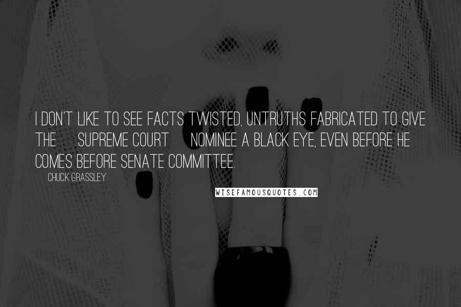 Chuck Grassley Quotes: I don't like to see facts twisted, untruths fabricated to give the [Supreme Court] nominee a black eye, even before he comes before Senate committee.