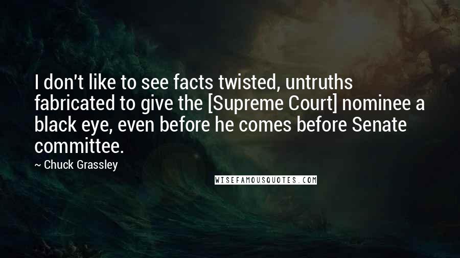 Chuck Grassley Quotes: I don't like to see facts twisted, untruths fabricated to give the [Supreme Court] nominee a black eye, even before he comes before Senate committee.