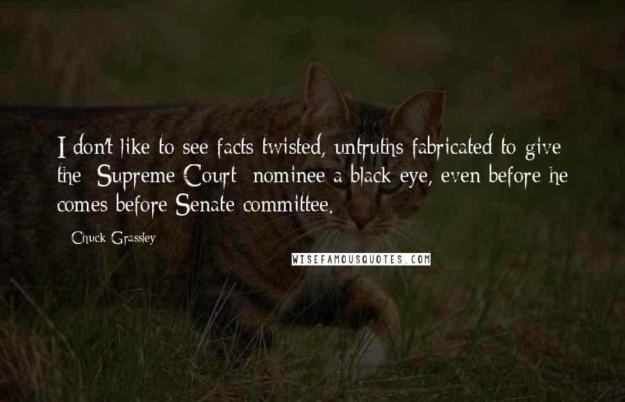 Chuck Grassley Quotes: I don't like to see facts twisted, untruths fabricated to give the [Supreme Court] nominee a black eye, even before he comes before Senate committee.