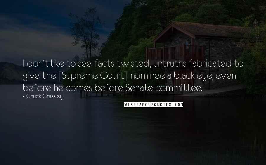 Chuck Grassley Quotes: I don't like to see facts twisted, untruths fabricated to give the [Supreme Court] nominee a black eye, even before he comes before Senate committee.
