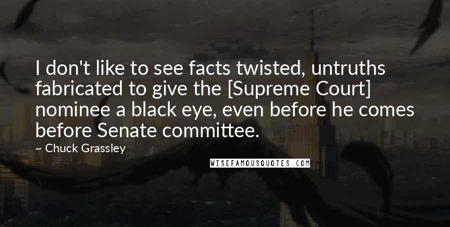 Chuck Grassley Quotes: I don't like to see facts twisted, untruths fabricated to give the [Supreme Court] nominee a black eye, even before he comes before Senate committee.